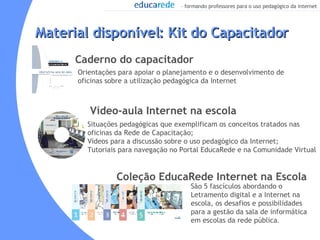 Orientações para apoiar o planejamento e o desenvolvimento de oficinas sobre a utilização pedagógica da Internet   Material disponível: Kit do Capacitador  Caderno do capacitador Vídeo-aula Internet na escola  Coleção EducaRede Internet na Escola Situações pedagógicas que exemplificam os conceitos tratados nas oficinas da Rede de Capacitação; Vídeos para a discussão sobre o uso pedagógico da Internet;  Tutoriais para navegação no Portal EducaRede e na Comunidade Virtual São 5 fascículos abordando o Letramento digital e a Internet na escola, os desafios e possibilidades para a gestão da sala de informática em escolas da rede pública . 