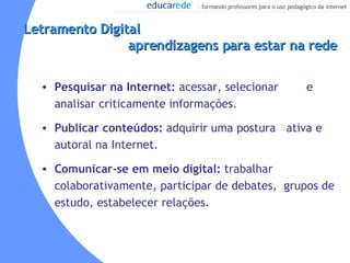 Letramento Digital  aprendizagens para estar na rede Pesquisar na Internet:  acessar, selecionar  e analisar criticamente informações.  Publicar conteúdos:  adquirir uma postura  ativa e autoral na Internet. Comunicar-se em meio digital:  trabalhar colaborativamente, participar de debates,  grupos de estudo, estabelecer relações. 