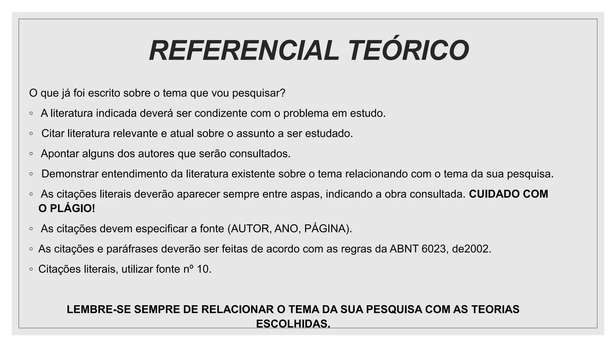 REFERENCIAL TEÓRICO
O que já foi escrito sobre o tema que vou pesquisar?
◦ A literatura indicada deverá ser condizente com o problema em estudo.
◦ Citar literatura relevante e atual sobre o assunto a ser estudado.
◦ Apontar alguns dos autores que serão consultados.
◦ Demonstrar entendimento da literatura existente sobre o tema relacionando com o tema da sua pesquisa.
◦ As citações literais deverão aparecer sempre entre aspas, indicando a obra consultada. CUIDADO COM
O PLÁGIO!
◦ As citações devem especificar a fonte (AUTOR, ANO, PÁGINA).
◦ As citações e paráfrases deverão ser feitas de acordo com as regras da ABNT 6023, de2002.
◦ Citações literais, utilizar fonte nº 10.
LEMBRE-SE SEMPRE DE RELACIONAR O TEMA DA SUA PESQUISA COM AS TEORIAS
ESCOLHIDAS.
 