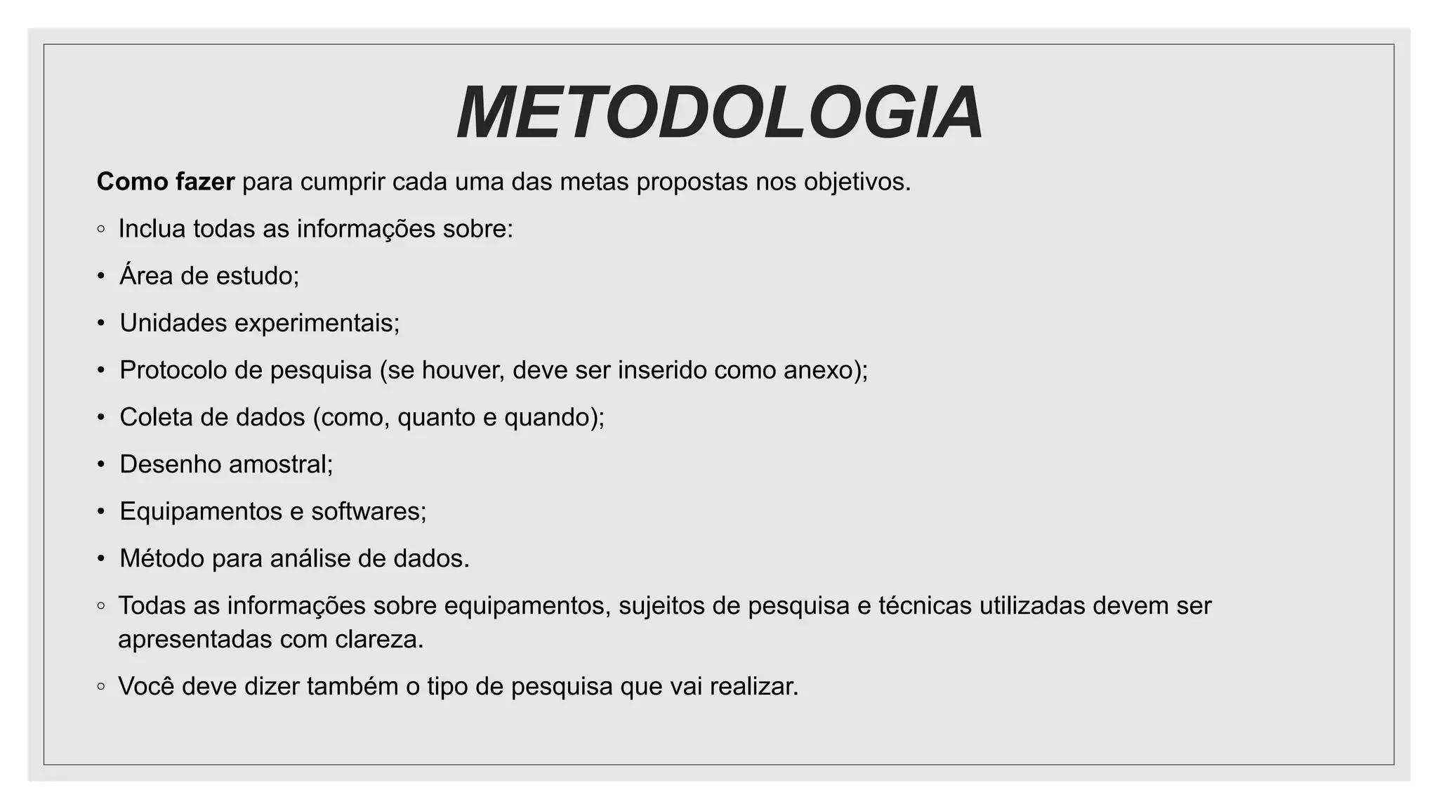 METODOLOGIA
Como fazer para cumprir cada uma das metas propostas nos objetivos.
◦ Inclua todas as informações sobre:
• Área de estudo;
• Unidades experimentais;
• Protocolo de pesquisa (se houver, deve ser inserido como anexo);
• Coleta de dados (como, quanto e quando);
• Desenho amostral;
• Equipamentos e softwares;
• Método para análise de dados.
◦ Todas as informações sobre equipamentos, sujeitos de pesquisa e técnicas utilizadas devem ser
apresentadas com clareza.
◦ Você deve dizer também o tipo de pesquisa que vai realizar.
 