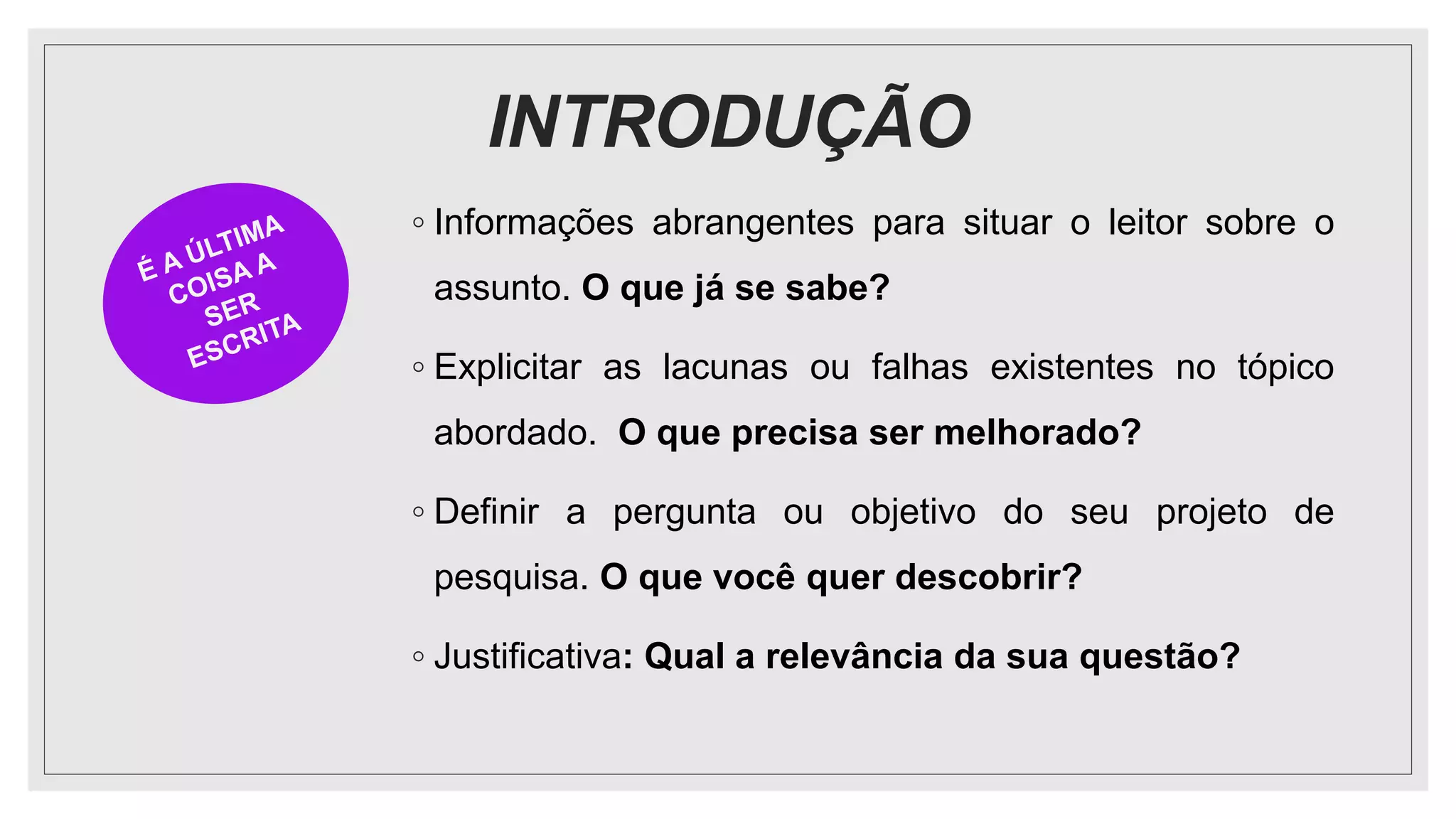 INTRODUÇÃO
◦ Informações abrangentes para situar o leitor sobre o
assunto. O que já se sabe?
◦ Explicitar as lacunas ou falhas existentes no tópico
abordado. O que precisa ser melhorado?
◦ Definir a pergunta ou objetivo do seu projeto de
pesquisa. O que você quer descobrir?
◦ Justificativa: Qual a relevância da sua questão?
 
