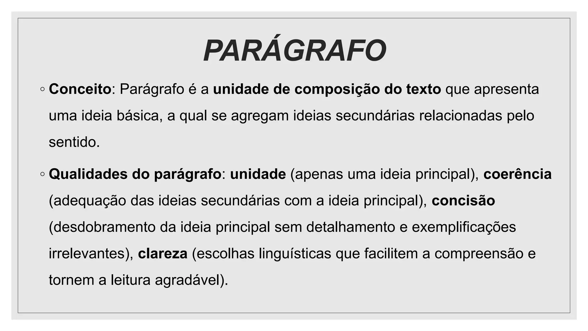 PARÁGRAFO
◦ Conceito: Parágrafo é a unidade de composição do texto que apresenta
uma ideia básica, a qual se agregam ideias secundárias relacionadas pelo
sentido.
◦ Qualidades do parágrafo: unidade (apenas uma ideia principal), coerência
(adequação das ideias secundárias com a ideia principal), concisão
(desdobramento da ideia principal sem detalhamento e exemplificações
irrelevantes), clareza (escolhas linguísticas que facilitem a compreensão e
tornem a leitura agradável).
 