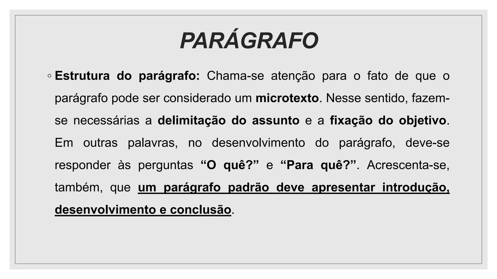 PARÁGRAFO
◦ Estrutura do parágrafo: Chama-se atenção para o fato de que o
parágrafo pode ser considerado um microtexto. Nesse sentido, fazem-
se necessárias a delimitação do assunto e a fixação do objetivo.
Em outras palavras, no desenvolvimento do parágrafo, deve-se
responder às perguntas “O quê?” e “Para quê?”. Acrescenta-se,
também, que um parágrafo padrão deve apresentar introdução,
desenvolvimento e conclusão.
 
