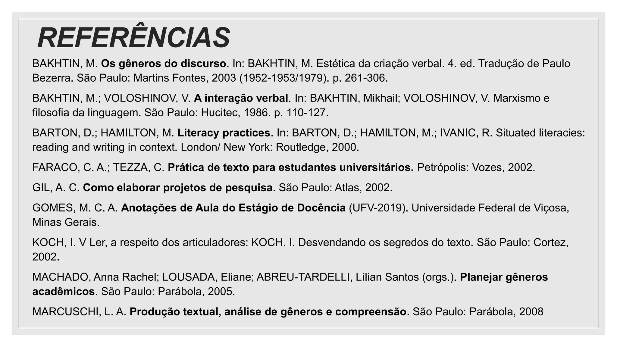 REFERÊNCIAS
BAKHTIN, M. Os gêneros do discurso. In: BAKHTIN, M. Estética da criação verbal. 4. ed. Tradução de Paulo
Bezerra. São Paulo: Martins Fontes, 2003 (1952-1953/1979). p. 261-306.
BAKHTIN, M.; VOLOSHINOV, V. A interação verbal. In: BAKHTIN, Mikhail; VOLOSHINOV, V. Marxismo e
filosofia da linguagem. São Paulo: Hucitec, 1986. p. 110-127.
BARTON, D.; HAMILTON, M. Literacy practices. In: BARTON, D.; HAMILTON, M.; IVANIC, R. Situated literacies:
reading and writing in context. London/ New York: Routledge, 2000.
FARACO, C. A.; TEZZA, C. Prática de texto para estudantes universitários. Petrópolis: Vozes, 2002.
GIL, A. C. Como elaborar projetos de pesquisa. São Paulo: Atlas, 2002.
GOMES, M. C. A. Anotações de Aula do Estágio de Docência (UFV-2019). Universidade Federal de Viçosa,
Minas Gerais.
KOCH, I. V Ler, a respeito dos articuladores: KOCH. I. Desvendando os segredos do texto. São Paulo: Cortez,
2002.
MACHADO, Anna Rachel; LOUSADA, Eliane; ABREU-TARDELLI, Lílian Santos (orgs.). Planejar gêneros
acadêmicos. São Paulo: Parábola, 2005.
MARCUSCHI, L. A. Produção textual, análise de gêneros e compreensão. São Paulo: Parábola, 2008
 