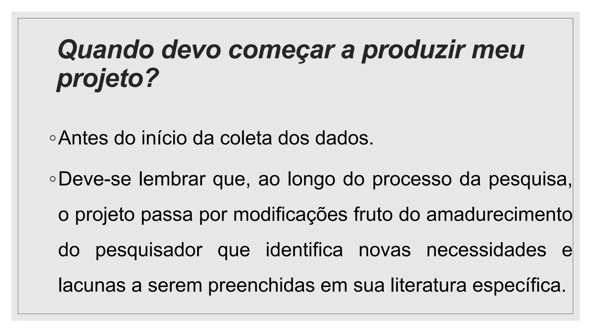 Quando devo começar a produzir meu
projeto?
◦Antes do início da coleta dos dados.
◦Deve-se lembrar que, ao longo do processo da pesquisa,
o projeto passa por modificações fruto do amadurecimento
do pesquisador que identifica novas necessidades e
lacunas a serem preenchidas em sua literatura específica.
 