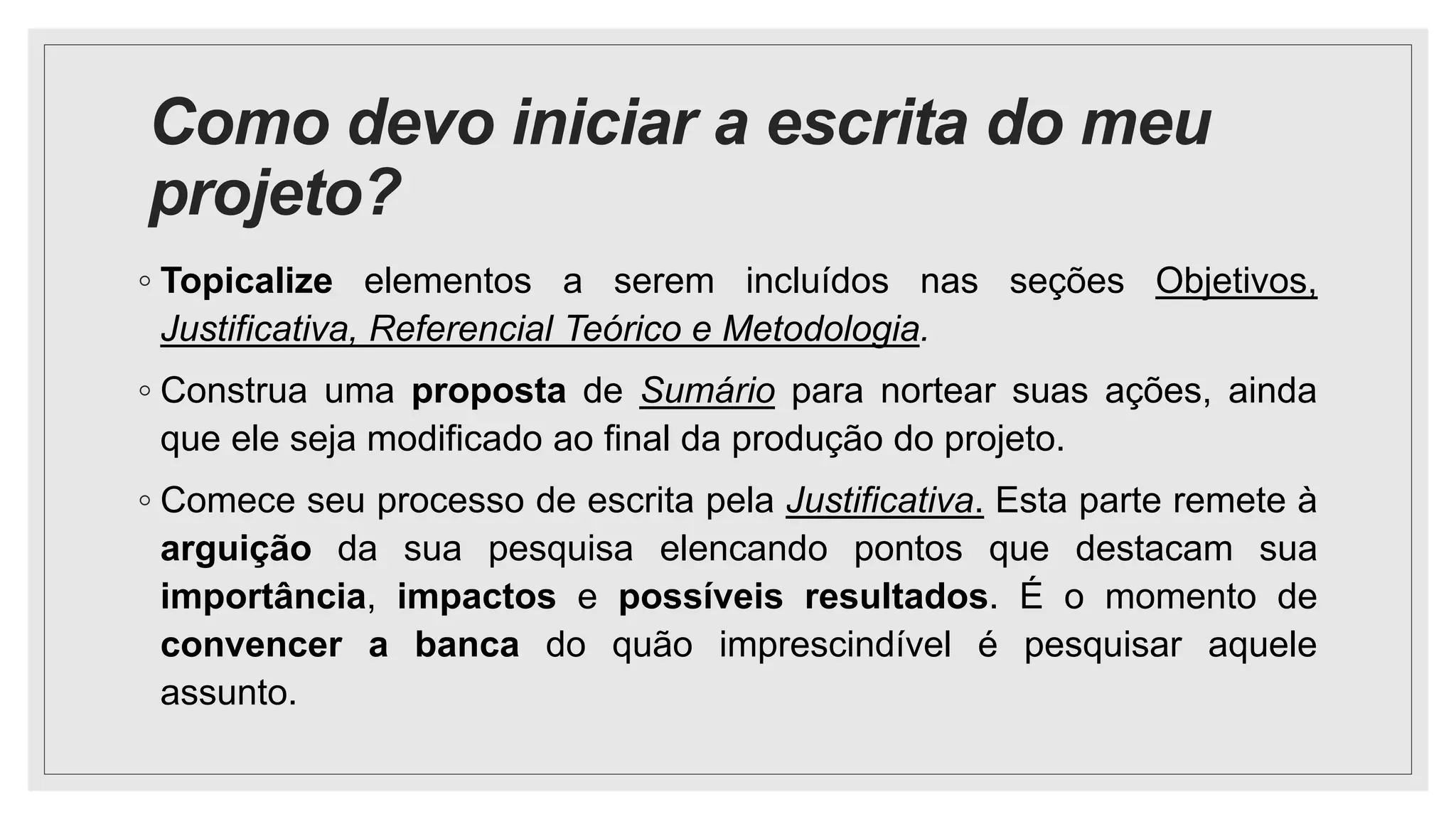 Como devo iniciar a escrita do meu
projeto?
◦ Topicalize elementos a serem incluídos nas seções Objetivos,
Justificativa, Referencial Teórico e Metodologia.
◦ Construa uma proposta de Sumário para nortear suas ações, ainda
que ele seja modificado ao final da produção do projeto.
◦ Comece seu processo de escrita pela Justificativa. Esta parte remete à
arguição da sua pesquisa elencando pontos que destacam sua
importância, impactos e possíveis resultados. É o momento de
convencer a banca do quão imprescindível é pesquisar aquele
assunto.
 