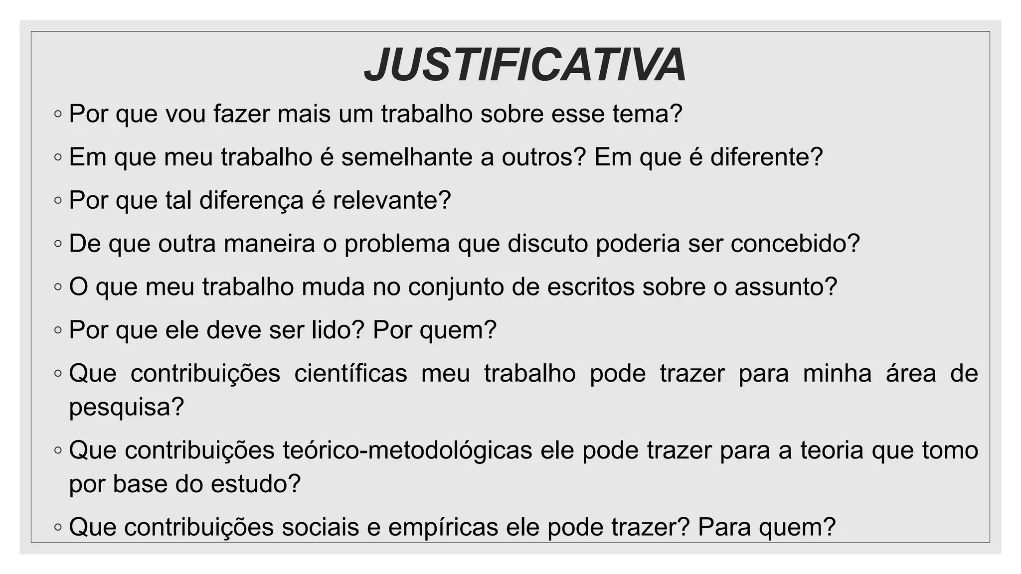 JUSTIFICATIVA
◦ Por que vou fazer mais um trabalho sobre esse tema?
◦ Em que meu trabalho é semelhante a outros? Em que é diferente?
◦ Por que tal diferença é relevante?
◦ De que outra maneira o problema que discuto poderia ser concebido?
◦ O que meu trabalho muda no conjunto de escritos sobre o assunto?
◦ Por que ele deve ser lido? Por quem?
◦ Que contribuições científicas meu trabalho pode trazer para minha área de
pesquisa?
◦ Que contribuições teórico-metodológicas ele pode trazer para a teoria que tomo
por base do estudo?
◦ Que contribuições sociais e empíricas ele pode trazer? Para quem?
 
