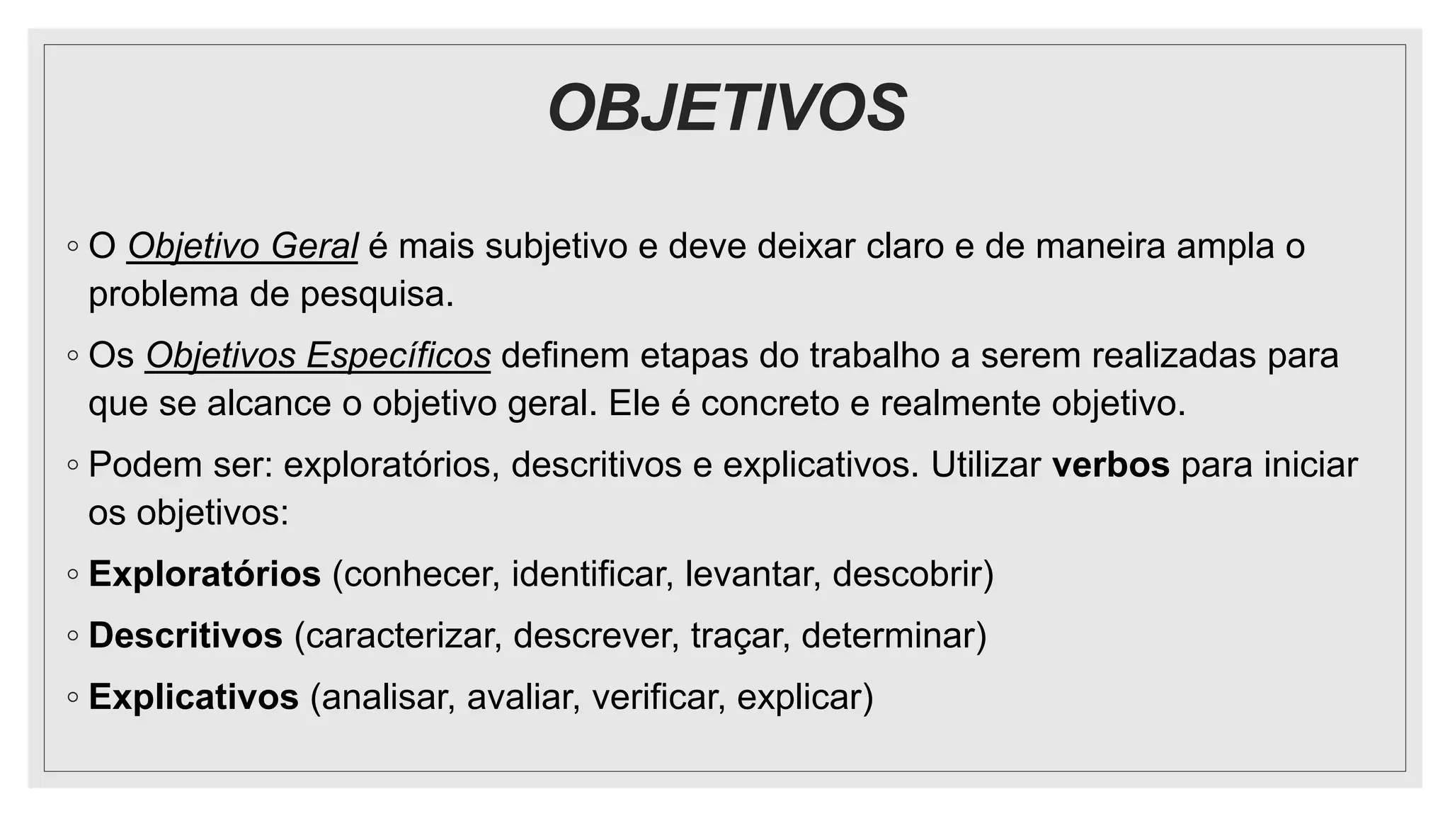 OBJETIVOS
◦ O Objetivo Geral é mais subjetivo e deve deixar claro e de maneira ampla o
problema de pesquisa.
◦ Os Objetivos Específicos definem etapas do trabalho a serem realizadas para
que se alcance o objetivo geral. Ele é concreto e realmente objetivo.
◦ Podem ser: exploratórios, descritivos e explicativos. Utilizar verbos para iniciar
os objetivos:
◦ Exploratórios (conhecer, identificar, levantar, descobrir)
◦ Descritivos (caracterizar, descrever, traçar, determinar)
◦ Explicativos (analisar, avaliar, verificar, explicar)
 