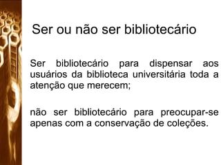 Ser ou não ser bibliotecário Ser bibliotecário para dispensar aos usuários da biblioteca universitária toda a atenção que merecem;  não ser bibliotecário para preocupar-se apenas com a conservação de coleções.  