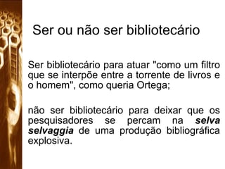 Ser ou não ser bibliotecário Ser bibliotecário para atuar "como um filtro que se interpõe entre a torrente de livros e o homem", como queria Ortega;  não ser bibliotecário para deixar que os pesquisadores se percam na  selva selvaggia  de uma produção bibliográfica explosiva.  
