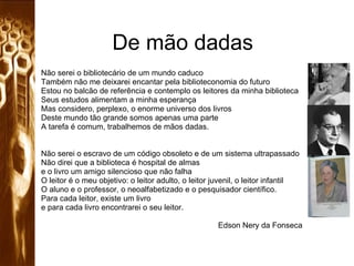 De mão dadas Não serei o bibliotecário de um mundo caduco Também não me deixarei encantar pela biblioteconomia do futuro Estou no balcão de referência e contemplo os leitores da minha biblioteca Seus estudos alimentam a minha esperança Mas considero, perplexo, o enorme universo dos livros Deste mundo tão grande somos apenas uma parte  A tarefa é comum, trabalhemos de mãos dadas. Não serei o escravo de um código obsoleto e de um sistema ultrapassado Não direi que a biblioteca é hospital de almas e o livro um amigo silencioso que não falha O leitor é o meu objetivo: o leitor adulto, o leitor juvenil, o leitor infantil O aluno e o professor, o neoalfabetizado e o pesquisador científico. Para cada leitor, existe um livro e para cada livro encontrarei o seu leitor. Edson Nery da Fonseca 