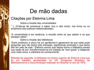 De mão dadas Citações por Etelvina Lima Sobre a missão das universidades “  (...)Trata-se de conservar o saber vivo e não morto, nos livros ou no empirismo das práticas intelectualizadas.” “ A universidade é em essência, a reunião entre os que sabem e os que desejam saber”. Sobre a missão das bibliotecas “ Entre professor e aluno há um gentleman’s agreement de que nada pode perguntar que não tenha sido ensinado, significando ensinado o que tenha dito em sala de aula.” Etelvina conclui que dessa forma a biblioteca perdia sua razão de ser, transformando-se em coleção de “bom gosto” e elegendo uma visão única  e arbitrária do conhecimento. Retirado da separata: A biblioteca no ensino superior de Etelvina Lima que foi um trabalho apresentado no VIII Congresso Brasileiro de Biblioteconomia e Documentação realizado em Brasília no ano de 1975.   