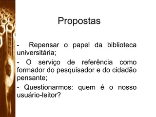 Propostas Repensar o papel da biblioteca universitária; O serviço de referência como formador do pesquisador e do cidadão pensante; Questionarmos: quem é o nosso usuário-leitor?  