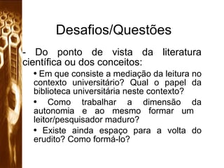 Desafios/Questões Do ponto de vista da literatura científica ou dos conceitos: Em que consiste a mediação da leitura no contexto universitário? Qual o papel da biblioteca universitária neste contexto? Como trabalhar a dimensão da autonomia e ao mesmo formar um  leitor/pesquisador maduro? Existe ainda espaço para a volta do erudito? Como formá-lo? 