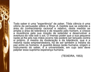 Todo saber é uma "experiência" de saber. Tôda ciência é uma vitória da persuasão sôbre a fôrça. À medida que se estende a área do conhecimento racional e relativo, nesta medida se amplia a área de tolerância e de respeito pelo homem, e cresce a reverência pela sua missão de estender e desenvolver a aventura da vida sob o sol. O imenso poder que a sua pequena razão já lhe pôs nas mãos jovens não poderá ser lançado contra si próprio. A mestra da moderação e da tolerância, que é a mesma razão empreendedora, há de ser também a mestra da paz entre os homens. A guardiã dessa razão humana, origem e instrumento do saber, é a universidade, em cujo seio deve palpitar essa suprema esperança humana.  (TEIXEIRA, 1953)  