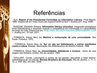 Referências -  ALA.  Report of the Presidential Committee on Information Literacy : Final Report. 1989. Disponível em:<http://www.ala.org/acrl/nili/ilit1st.html > Acesso em:  Aug. 2000. DUDZIAK, Elisabeth Adriana.  Information literacy education : integração pedagógica entre bibliotecários e docentes visando a competência em informação e o aprendizado ao longo da vida. Disponível em: < http://www.sibi.ufrj.br/snbu/snbu2002/oralpdf/47.a.pdf >. Acesso em: 15 mar. 2011. - FONSECA, Edson Nery da.  Martirio e restauração de uma universidade . São Paulo: Fonseca, 1972. - FONSECA, Edson Nery da.  Ser ou não ser bibliotecario e outros manifestos contra a rotina . Brasilia: Associação dos Bibliotecarios do Distrito Federal, 1988.  - FONSECA, Edson Nery da.  Universidades, bibliotecas e museus  : diario de uma viagem aos Estados Unidos. Rio de Janeiro: 1964  GOULART, Cecília. Letramento e modos de ser letrado: discutindo a base teórico-metodológica de um estudo.  Revista Brasileira de Educação , Rio de Janeiro, v. 11, n. 33, p. 450- 462, set./dez. 2006. 