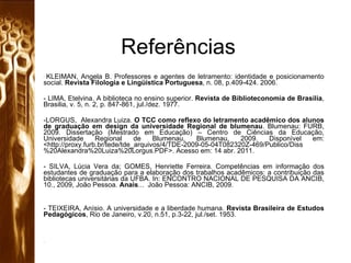 Referências KLEIMAN, Angela B. Professores e agentes de letramento: identidade e posicionamento social.  Revista Filologia e Lingüística Portuguesa , n. 08, p.409-424. 2006. - LIMA, Etelvina. A biblioteca no ensino superior.  Revista de Biblioteconomia de Brasilia , Brasilia, v. 5, n. 2, p. 847-861, jul./dez. 1977.  LORGUS,  Alexandra Luiza.  O TCC como reflexo do letramento acadêmico dos alunos de graduação em design da universidade Regional de blumenau . Blumenau: FURB, 2009. Dissertação (Mestrado em Educação) – Centro de Ciências da Educação, Universidade Regional de Blumenau, Blumenau, 2009. Disponível em: <http://proxy.furb.br/tede/tde_arquivos/4/TDE-2009-05-04T082320Z-469/Publico/Diss%20Alexandra%20Luiza%20Lorgus.PDF>. Acesso em: 14 abr. 2011. SILVA, Lúcia Vera da; GOMES, Henriette Ferreira. Competências em informação dos estudantes de graduação para a elaboração dos trabalhos acadêmicos: a contribuição das bibliotecas universitárias da UFBA. In: ENCONTRO NACIONAL DE PESQUISA DA ANCIB, 10., 2009, João Pessoa.  Anais ...  João Pessoa: ANCIB, 2009.  - TEIXEIRA, Anísio. A universidade e a liberdade humana.  Revista Brasileira de Estudos Pedagógicos , Rio de Janeiro, v.20, n.51, p.3-22, jul./set. 1953.  