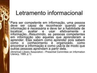 Letramento informacional Para ser competente em informação, uma pessoa deve ser capaz de reconhecer quando uma informação é necessária e deve ter a habilidade de localizar, avaliar e usar efetivamente a informação...Resumindo, as pessoas competentes em informação são aquelas que aprenderam a aprender. Elas sabem como aprender pois sabem como o conhecimento é organizado, como encontrar a informação e como usá-la de modo que outras pessoas aprendam a partir dela. (American Library Association - Presential Committee on Information Literacy, 1989, p.1) 