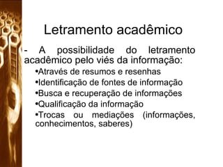 Letramento acadêmico A possibilidade do letramento acadêmico pelo viés da informação: Através de resumos e resenhas Identificação de fontes de informação Busca e recuperação de informações Qualificação da informação Trocas ou mediações (informações, conhecimentos, saberes) 