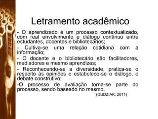 Letramento acadêmico - O aprendizado é um processo contextualizado, com real envolvimento e diálogo contínuo entre estudantes, docentes e bibliotecários; - Cultiva-se uma relação cotidiana com a informação; - O docente e o bibliotecário são facilitadores, mediadores e mesmo aprendizes; - Reconhecendo-se a diversidade, pratica-se o respeito às opiniões e estabelece-se o diálogo, o debate construtivo; O processo de avaliação torna-se parte do processo, sendo baseado no mesmo. (DUDZIAK, 2011) 