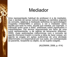 Mediador Uma representação habitual do professor é a de mediador, mas o sentido do senso comum apagou os sentidos originais do conceito, relativos à mediação semiótica na aprendizagem (Vygotsky [1930]1984) e passou a ver o mediador como aquele que está no meio, aquele que medeia, por exemplo, a interação entre autor e leitor, arbitrando sobre significados e interpretações. Daí termos argumentado em favor de uma outra representação, a de agente de letramento (Kleiman, 2006), cujas associações metonímicas com o conceito de agente (humano) trazem à mente a idéia de fazer coisas: um agente se engaja em ações autônomas de uma atividade determinada e é responsável por sua ação, em contraposição ao paciente, recipiente ou objeto, ou ao sujeito coagido.   (KLEIMAN, 2006, p. 414) 