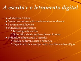 A escrita e o letramento digital ●  Alfabetizar é letrar. ●  Meios de comunicação tradicionais e modernos ●  Letramento alfabético ●  Indivíduo alfabetizado: * Tecnologia de escrita * Decodifica sinais gráficos de seu idioma ●  Indivíduo alfabetizado e letrado: * Prática cultural, social e histórica * Capacidade de enxergar além dos limites do colégio 