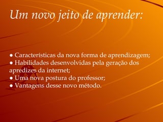 Um novo jeito de aprender: ●   Características da nova forma de aprendizagem; ●  Habilidades desenvolvidas pela geração dos  apredizes da internet; ●  Uma nova postura do professor; ●  Vantagens desse novo método. 