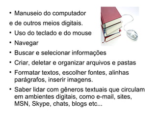 
    Manuseio do computador
e de outros meios digitais.

    Uso do teclado e do mouse

    Navegar

    Buscar e selecionar informações

    Criar, deletar e organizar arquivos e pastas

    Formatar textos, escolher fontes, alinhas
    parágrafos, inserir imagens.

    Saber lidar com gêneros textuais que circulam
    em ambientes digitais, como e-mail, sites,
    MSN, Skype, chats, blogs etc...
 