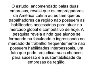O estudo, encomendado pelas duas
 empresas, revela que os empregadores
    da América Latina acreditam que os
trabalhadores da região não possuem as
  habilidades necessárias para atuar no
 mercado global e competitivo de hoje. A
   pesquisa revela ainda que alunos se
formando na faculdade e ingressando no
mercado de trabalho frequentemente não
 possuem habilidades interpessoais, um
  fato que pode prejudicar suas chances
   para sucesso e a sustentabilidade de
           empresas da região.
 