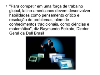 
    "Para competir em uma força de trabalho
    global, latino-americanos devem desenvolver
    habilidades como pensamento crítico e
    resolução de problemas, além de
    conhecimentos tradicionais, como ciências e
    matemática", diz Raymundo Peixoto, Diretor
    Geral da Dell Brasil
 