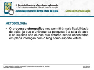 METODOLOGIA
• O processo etnográfico nos permitirá mais flexibilidade
de ação, já que o universo da pesquisa é a sala de aula
e os sujeitos são alunos que estarão sendo observados
em plena interação com o blog como suporte virtual.

5º Simpósio Hipertexto e Tecnologias na Educação e 1º Colóquio Internacional de Educação com Tecnologias
Aprendizagem móvel dentro e fora da escola

UFPE.Recife/PE
Novembro/2013

 