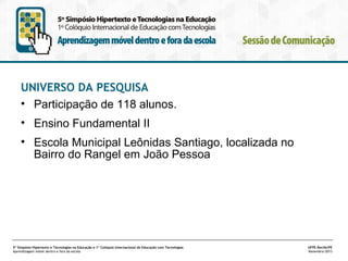UNIVERSO DA PESQUISA
• Participação de 118 alunos.
• Ensino Fundamental II
• Escola Municipal Leônidas Santiago, localizada no
Bairro do Rangel em João Pessoa

5º Simpósio Hipertexto e Tecnologias na Educação e 1º Colóquio Internacional de Educação com Tecnologias
Aprendizagem móvel dentro e fora da escola

UFPE.Recife/PE
Novembro/2013

 