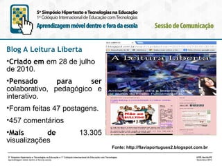 Blog A Leitura Liberta
•Criado em em 28 de julho
de 2010.
•Pensado
para
ser
colaborativo, pedagógico e
interativo.
•Foram feitas 47 postagens.
•457 comentários
•Mais
de
visualizações

13.305
Fonte: http://flaviaportugues2.blogspot.com.br

5º Simpósio Hipertexto e Tecnologias na Educação e 1º Colóquio Internacional de Educação com Tecnologias
Aprendizagem móvel dentro e fora da escola

UFPE.Recife/PE
Novembro/2013

 