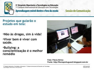 Projetos que guiarão o
estudo em tela:
•Não às drogas, sim à vida!
•Viver bem é viver com
saúde.
•Bullying: a
conscientização é o melhor
remédio
Foto: Flávia Sirino
Fonte: http://flaviaportugues2.blogspot.com.br
5º Simpósio Hipertexto e Tecnologias na Educação e 1º Colóquio Internacional de Educação com Tecnologias
Aprendizagem móvel dentro e fora da escola

UFPE.Recife/PE
Novembro/2013

 