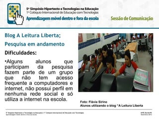 Blog A Leitura Liberta;
Pesquisa em andamento
Dificuldades:
•Alguns
alunos
que
participam
da
pesquisa
fazem parte de um grupo
que
não
tem
acesso
frequente a computadores e
internet, não possui perfil em
nenhuma rede social e só
utiliza a internet na escola.

Foto: Flávia Sirino
Alunos utilizando o blog “A Leitura Liberta

5º Simpósio Hipertexto e Tecnologias na Educação e 1º Colóquio Internacional de Educação com Tecnologias
Aprendizagem móvel dentro e fora da escola

UFPE.Recife/PE
Novembro/2013

 