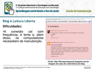 Blog A Leitura Liberta
Dificuldades:
•A
conexão
cai
com
frequência, é lenta e, além
disso, os computadores
necessitam de manutenção.

Fonte: http://flaviaportugues2.blogspot.com.br
Imagem da caixa de comentários do blog
5º Simpósio Hipertexto e Tecnologias na Educação e 1º Colóquio Internacional de Educação com Tecnologias
Aprendizagem móvel dentro e fora da escola

UFPE.Recife/PE
Novembro/2013

 