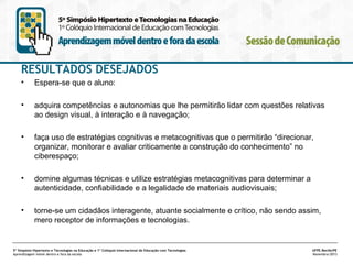RESULTADOS DESEJADOS
•

Espera-se que o aluno:

•

adquira competências e autonomias que lhe permitirão lidar com questões relativas
ao design visual, à interação e à navegação;

•

faça uso de estratégias cognitivas e metacognitivas que o permitirão “direcionar,
organizar, monitorar e avaliar criticamente a construção do conhecimento” no
ciberespaço;

•

domine algumas técnicas e utilize estratégias metacognitivas para determinar a
autenticidade, confiabilidade e a legalidade de materiais audiovisuais;

•

torne-se um cidadãos interagente, atuante socialmente e crítico, não sendo assim,
mero receptor de informações e tecnologias.

5º Simpósio Hipertexto e Tecnologias na Educação e 1º Colóquio Internacional de Educação com Tecnologias
Aprendizagem móvel dentro e fora da escola

UFPE.Recife/PE
Novembro/2013

 
