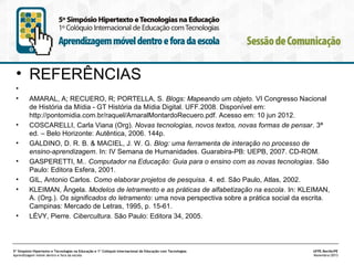 • REFERÊNCIAS
•
•

•
•
•
•
•

•

 
AMARAL, A; RECUERO, R; PORTELLA, S. Blogs: Mapeando um objeto. VI Congresso Nacional
de História da Mídia - GT História da Mídia Digital. UFF.2008. Disponível em:
http://pontomidia.com.br/raquel/AmaralMontardoRecuero.pdf. Acesso em: 10 jun 2012.
COSCARELLI, Carla Viana (Org). Novas tecnologias, novos textos, novas formas de pensar. 3ª
ed. – Belo Horizonte: Autêntica, 2006. 144p.
GALDINO, D. R. B. & MACIEL, J. W. G. Blog: uma ferramenta de interação no processo de
ensino-aprendizagem. In: IV Semana de Humanidades. Guarabira-PB: UEPB, 2007. CD-ROM.
GASPERETTI, M.. Computador na Educação: Guia para o ensino com as novas tecnologias. São
Paulo: Editora Esfera, 2001.
GIL, Antonio Carlos. Como elaborar projetos de pesquisa. 4. ed. São Paulo, Atlas, 2002.
KLEIMAN, Ângela. Modelos de letramento e as práticas de alfabetização na escola. In: KLEIMAN,
A. (Org.). Os significados do letramento: uma nova perspectiva sobre a prática social da escrita.
Campinas: Mercado de Letras, 1995, p. 15-61.
LÉVY, Pierre. Cibercultura. São Paulo: Editora 34, 2005.

5º Simpósio Hipertexto e Tecnologias na Educação e 1º Colóquio Internacional de Educação com Tecnologias
Aprendizagem móvel dentro e fora da escola

UFPE.Recife/PE
Novembro/2013

 