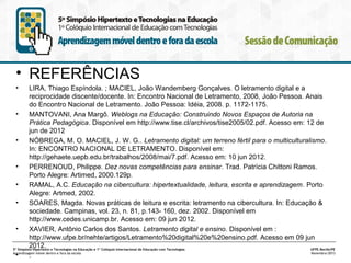 • REFERÊNCIAS
•

LIRA, Thiago Espíndola. ; MACIEL, João Wandemberg Gonçalves. O letramento digital e a
reciprocidade discente/docente. In: Encontro Nacional de Letramento, 2008, João Pessoa. Anais
do Encontro Nacional de Letramento. João Pessoa: Idéia, 2008. p. 1172-1175.
•
MANTOVANI, Ana Margô. Weblogs na Educação: Construindo Novos Espaços de Autoria na
Prática Pedagógica. Disponível em http://www.tise.cl/archivos/tise2005/02.pdf. Acesso em: 12 de
jun de 2012
•
NÓBREGA, M. O. MACIEL, J. W. G.. Letramento digital: um terreno fértil para o multiculturalismo.
In: ENCONTRO NACIONAL DE LETRAMENTO. Disponível em:
http://gehaete.uepb.edu.br/trabalhos/2008/mai/7.pdf. Acesso em: 10 jun 2012.
•
PERRENOUD, Philippe. Dez novas competências para ensinar. Trad. Patrícia Chittoni Ramos.
Porto Alegre: Artimed, 2000.129p.
•
RAMAL, A.C. Educação na cibercultura: hipertextualidade, leitura, escrita e aprendizagem. Porto
Alegre: Artmed, 2002.
•
SOARES, Magda. Novas práticas de leitura e escrita: letramento na cibercultura. In: Educação &
sociedade. Campinas, vol. 23, n. 81, p.143- 160, dez. 2002. Disponível em
http://www.cedes.unicamp.br. Acesso em: 09 jun 2012.
•
XAVIER, Antônio Carlos dos Santos. Letramento digital e ensino. Disponível em :
http://www.ufpe.br/nehte/artigos/Letramento%20digital%20e%20ensino.pdf. Acesso em 09 jun
2012.
5º Simpósio Hipertexto e Tecnologias na Educação e 1º Colóquio Internacional de Educação com Tecnologias
UFPE.Recife/PE
Aprendizagem móvel dentro e fora da escola
Novembro/2013
•
.

 