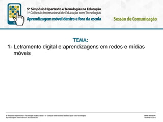 TEMA:
1- Letramento digital e aprendizagens em redes e mídias
móveis

5º Simpósio Hipertexto e Tecnologias na Educação e 1º Colóquio Internacional de Educação com Tecnologias
Aprendizagem móvel dentro e fora da escola

UFPE.Recife/PE
Novembro/2013

 