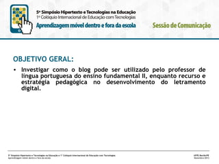 OBJETIVO GERAL:
• Investigar como o blog pode ser utilizado pelo professor de
língua portuguesa do ensino fundamental II, enquanto recurso e
estratégia pedagógica no desenvolvimento do letramento
digital.

5º Simpósio Hipertexto e Tecnologias na Educação e 1º Colóquio Internacional de Educação com Tecnologias
Aprendizagem móvel dentro e fora da escola

UFPE.Recife/PE
Novembro/2013

 