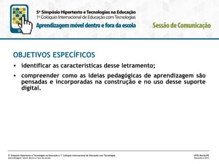 OBJETIVOS ESPECÍFICOS
• identificar as características desse letramento;
• compreender como as ideias pedagógicas de aprendizagem são
pensadas e incorporadas na construção e no uso desse suporte
digital.

5º Simpósio Hipertexto e Tecnologias na Educação e 1º Colóquio Internacional de Educação com Tecnologias
Aprendizagem móvel dentro e fora da escola

UFPE.Recife/PE
Novembro/2013

 
