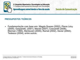 PRESSUPOSTOS TEÓRICOS
• Fundamentação com base em: Magda Soares (2002), Pierre Lévy
(2005), Gasparetti, (2001), Maciel (2007), Coscarelli (2006),
Kleiman (1995), Mantovani (2005), Ramal (2002), Xavier (2002),
Tedesco (2004), entre outros.

5º Simpósio Hipertexto e Tecnologias na Educação e 1º Colóquio Internacional de Educação com Tecnologias
Aprendizagem móvel dentro e fora da escola

UFPE.Recife/PE
Novembro/2013

 