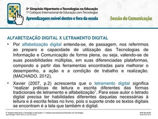 ALFABETIZAÇÃO DIGITAL X LETRAMENTO DIGITAL
• Por alfabetização digital entenda-se, de passagem, nos referirmos
ao preparo e capacidade de utilização das Tecnologias de
Informação e Comunicação de forma plena, ou seja, valendo-se de
suas possibilidades múltiplas, em suas diferenciadas plataformas,
compondo a partir das ferramentas encontradas para melhorar o
desempenho, a ação e a condição de trabalho e realização.
(MACHADO, 2012).
•

Xavier (2007, p.2) acrescenta que o letramento digital significa
“realizar práticas de leitura e escrita diferentes das formas
tradicionais de letramento e alfabetização”. Para esse autor o letrado
digital precisa ter habilidades diferentes daquelas necessárias à
leitura e à escrita feitas no livro, pois o suporte onde os textos digitais
se encontram é a tela que também é digital.

5º Simpósio Hipertexto e Tecnologias na Educação e 1º Colóquio Internacional de Educação com Tecnologias
Aprendizagem móvel dentro e fora da escola

UFPE.Recife/PE
Novembro/2013

 