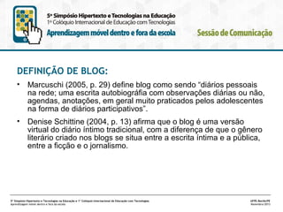 DEFINIÇÃO DE BLOG:
•

Marcuschi (2005, p. 29) define blog como sendo “diários pessoais
na rede; uma escrita autobiográfia com observações diárias ou não,
agendas, anotações, em geral muito praticados pelos adolescentes
na forma de diários participativos”.

•

Denise Schittine (2004, p. 13) afirma que o blog é uma versão
virtual do diário íntimo tradicional, com a diferença de que o gênero
literário criado nos blogs se situa entre a escrita íntima e a pública,
entre a ficção e o jornalismo.

5º Simpósio Hipertexto e Tecnologias na Educação e 1º Colóquio Internacional de Educação com Tecnologias
Aprendizagem móvel dentro e fora da escola

UFPE.Recife/PE
Novembro/2013

 