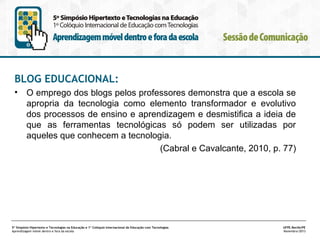 BLOG EDUCACIONAL:
•

O emprego dos blogs pelos professores demonstra que a escola se
apropria da tecnologia como elemento transformador e evolutivo
dos processos de ensino e aprendizagem e desmistifica a ideia de
que as ferramentas tecnológicas só podem ser utilizadas por
aqueles que conhecem a tecnologia.
(Cabral e Cavalcante, 2010, p. 77)

5º Simpósio Hipertexto e Tecnologias na Educação e 1º Colóquio Internacional de Educação com Tecnologias
Aprendizagem móvel dentro e fora da escola

UFPE.Recife/PE
Novembro/2013

 