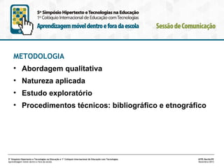 METODOLOGIA
• Abordagem qualitativa
• Natureza aplicada
• Estudo exploratório
• Procedimentos técnicos: bibliográfico e etnográfico

5º Simpósio Hipertexto e Tecnologias na Educação e 1º Colóquio Internacional de Educação com Tecnologias
Aprendizagem móvel dentro e fora da escola

UFPE.Recife/PE
Novembro/2013

 