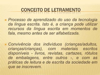 CONCEITO DE LETRAMENTO
   Processo de aprendizado do uso da tecnologia
    da língua escrita. Isto é, a criança pode utilizar
    recursos da língua escrita em momentos de
    fala, mesmo antes de ser alfabetizada.

   Convivência dos indivíduos (crianças/adultos,
    crianças/crianças), com materiais escritos
    disponíveis - livros, revistas, cartazes, rótulos
    de embalagens, entre outros -, e com as
    práticas de leitura e de escrita da sociedade em
    que se inscrevem.
 
