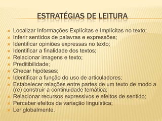 ESTRATÉGIAS DE LEITURA
   Localizar Informações Explícitas e Implícitas no texto;
   Inferir sentidos de palavras e expressões;
   Identificar opiniões expressas no texto;
   Identificar a finalidade dos textos;
   Relacionar imagens e texto;
   Preditibilidade;
   Checar hipóteses;
   Identificar a função do uso de articuladores;
   Estabelecer relações entre partes de um texto de modo a
    (re) construir a continuidade temática;
   Relacionar recursos expressivos e efeitos de sentido;
   Perceber efeitos da variação linguística;
   Ler globalmente.
 