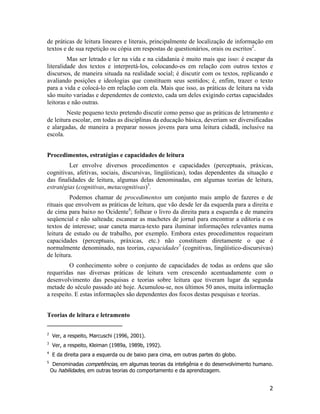 de práticas de leitura lineares e literais, principalmente de localização de informação em
textos e de sua repetição ou cópia em respostas de questionários, orais ou escritos2
.
Mas ser letrado e ler na vida e na cidadania é muito mais que isso: é escapar da
literalidade dos textos e interpretá-los, colocando-os em relação com outros textos e
discursos, de maneira situada na realidade social; é discutir com os textos, replicando e
avaliando posições e ideologias que constituem seus sentidos; é, enfim, trazer o texto
para a vida e colocá-lo em relação com ela. Mais que isso, as práticas de leitura na vida
são muito variadas e dependentes de contexto, cada um deles exigindo certas capacidades
leitoras e não outras.
Neste pequeno texto pretendo discutir como penso que as práticas de letramento e
de leitura escolar, em todas as disciplinas da educação básica, deveriam ser diversificadas
e alargadas, de maneira a preparar nossos jovens para uma leitura cidadã, inclusive na
escola.
Procedimentos, estratégias e capacidades de leitura
Ler envolve diversos procedimentos e capacidades (perceptuais, práxicas,
cognitivas, afetivas, sociais, discursivas, lingüísticas), todas dependentes da situação e
das finalidades de leitura, algumas delas denominadas, em algumas teorias de leitura,
estratégias (cognitivas, metacognitivas)3
.
Podemos chamar de procedimentos um conjunto mais amplo de fazeres e de
rituais que envolvem as práticas de leitura, que vão desde ler da esquerda para a direita e
de cima para baixo no Ocidente4
; folhear o livro da direita para a esquerda e de maneira
seqüencial e não salteada; escanear as machetes de jornal para encontrar a editoria e os
textos de interesse; usar caneta marca-texto para iluminar informações relevantes numa
leitura de estudo ou de trabalho, por exemplo. Embora estes procedimentos requeiram
capacidades (perceptuais, práxicas, etc.) não constituem diretamente o que é
normalmente denominado, nas teorias, capacidades5
(cognitivas, lingüístico-discursivas)
de leitura.
O conhecimento sobre o conjunto de capacidades de todas as ordens que são
requeridas nas diversas práticas de leitura vem crescendo acentuadamente com o
desenvolvimento das pesquisas e teorias sobre leitura que tiveram lugar da segunda
metade do século passado até hoje. Acumulou-se, nos últimos 50 anos, muita informação
a respeito. E estas informações são dependentes dos focos destas pesquisas e teorias.
Teorias de leitura e letramento
2
Ver, a respeito, Marcuschi (1996, 2001).
3
Ver, a respeito, Kleiman (1989a, 1989b, 1992).
4
E da direita para a esquerda ou de baixo para cima, em outras partes do globo.
5
Denominadas competências, em algumas teorias da inteligênia e do desenvolvimento humano.
Ou habilidades, em outras teorias do comportamento e da aprendizagem.
2
 